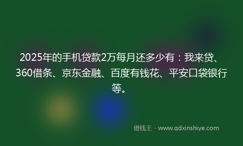 2025年的手机贷款2万每月还多少有：我来贷、360借条、京东金融、百度有钱花、平安口袋银行等。