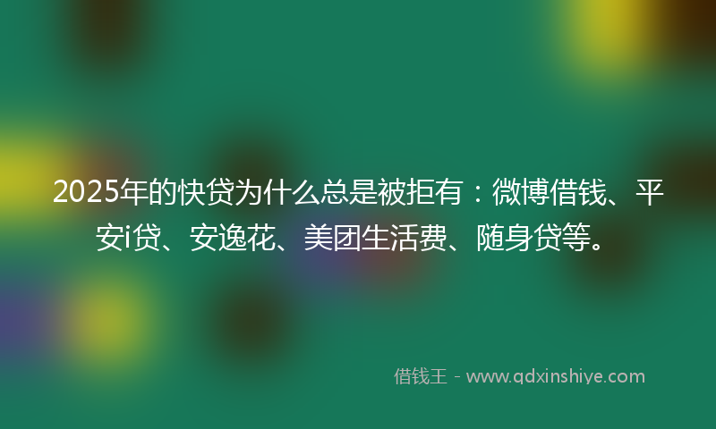 2025年的快贷为什么总是被拒有：微博借钱、平安i贷、安逸花、美团生活费、随身贷等。