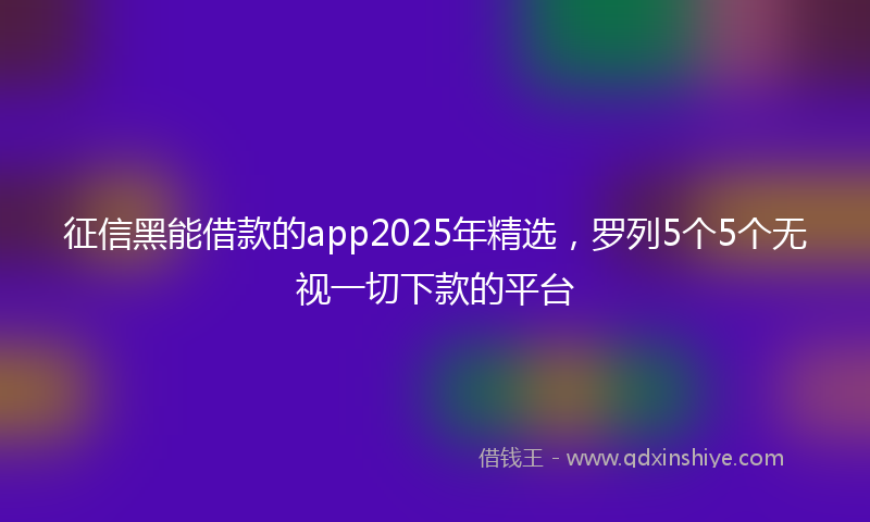 征信黑能借款的app2025年精选，罗列5个5个无视一切下款的平台