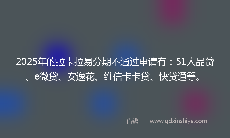 2025年的拉卡拉易分期不通过申请有：51人品贷、e微贷、安逸花、维信卡卡贷、快贷通等。