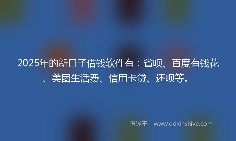 2025年的新口子借钱软件有：省呗、百度有钱花、美团生活费、信用卡贷、还呗等。