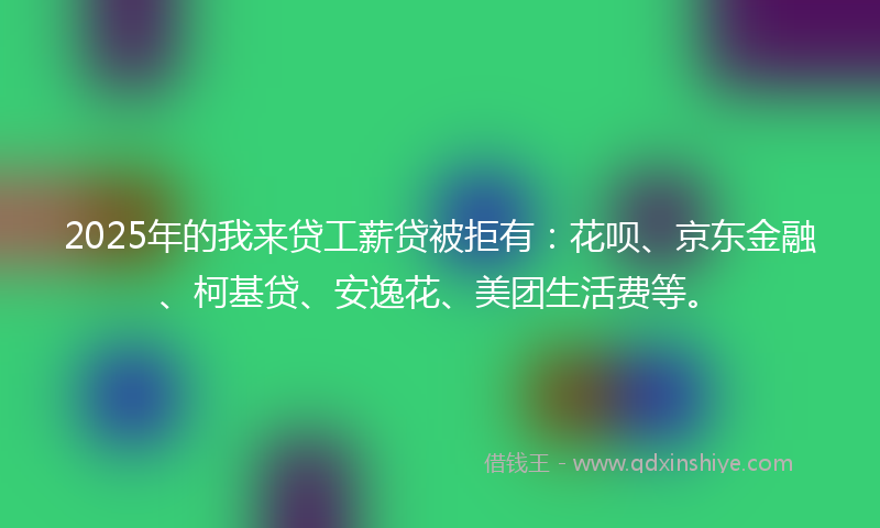 2025年的我来贷工薪贷被拒有：花呗、京东金融、柯基贷、安逸花、美团生活费等。
