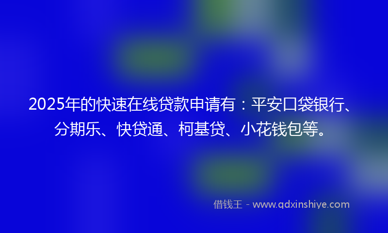 2025年的快速在线贷款申请有：平安口袋银行、分期乐、快贷通、柯基贷、小花钱包等。