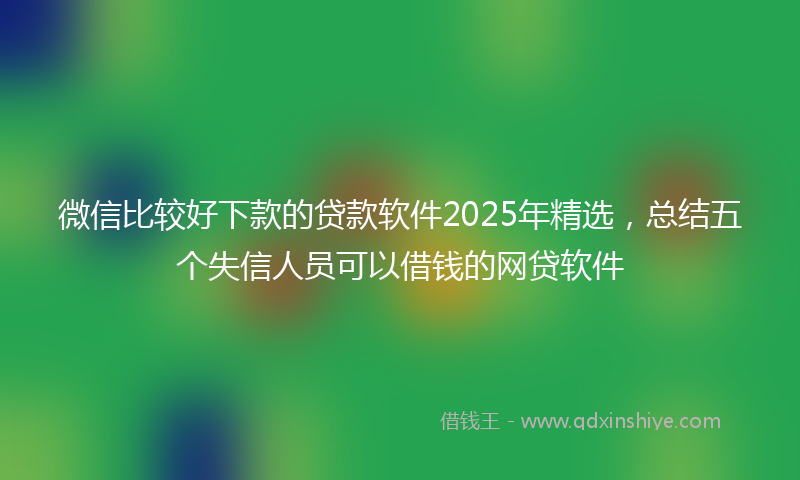 微信比较好下款的贷款软件2025年精选，总结五个失信人员可以借钱的网贷软件