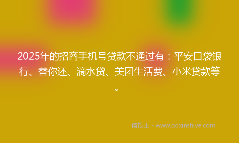 2025年的招商手机号贷款不通过有：平安口袋银行、替你还、滴水贷、美团生活费、小米贷款等。