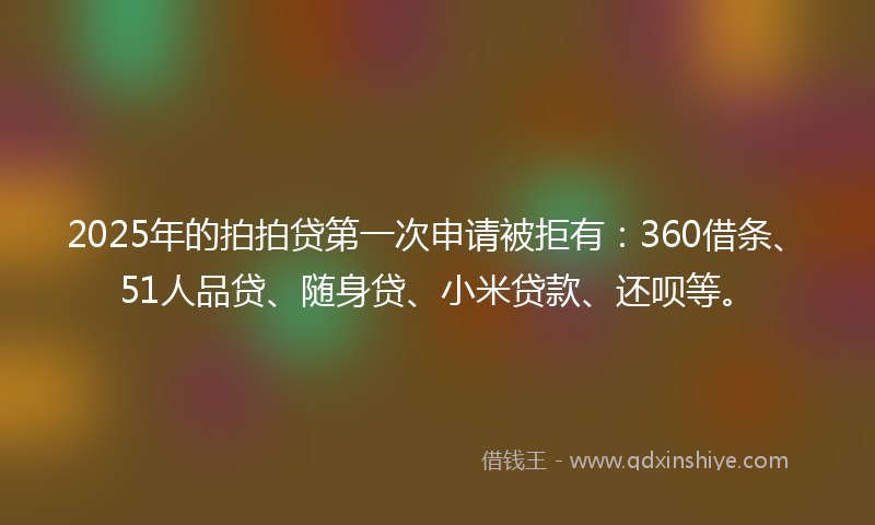 2025年的拍拍贷第一次申请被拒有：360借条、51人品贷、随身贷、小米贷款、还呗等。