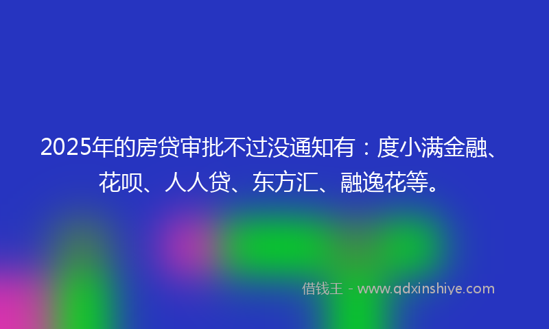 2025年的房贷审批不过没通知有：度小满金融、花呗、人人贷、东方汇、融逸花等。