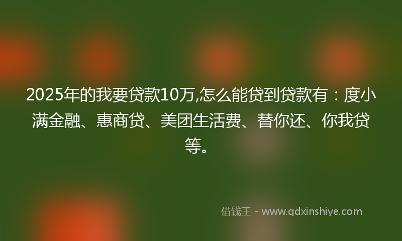 2025年的我要贷款10万,怎么能贷到贷款有：度小满金融、惠商贷、美团生活费、替你还、你我贷等。