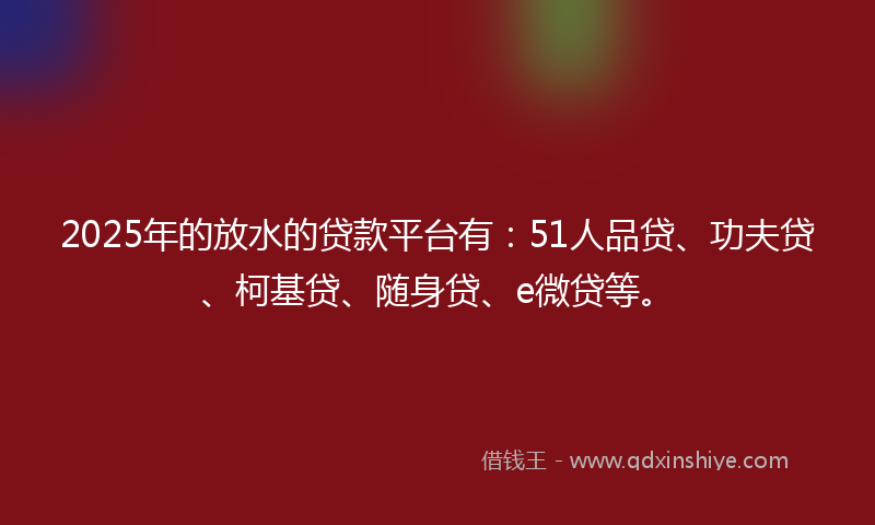 2025年的放水的贷款平台有：51人品贷、功夫贷、柯基贷、随身贷、e微贷等。