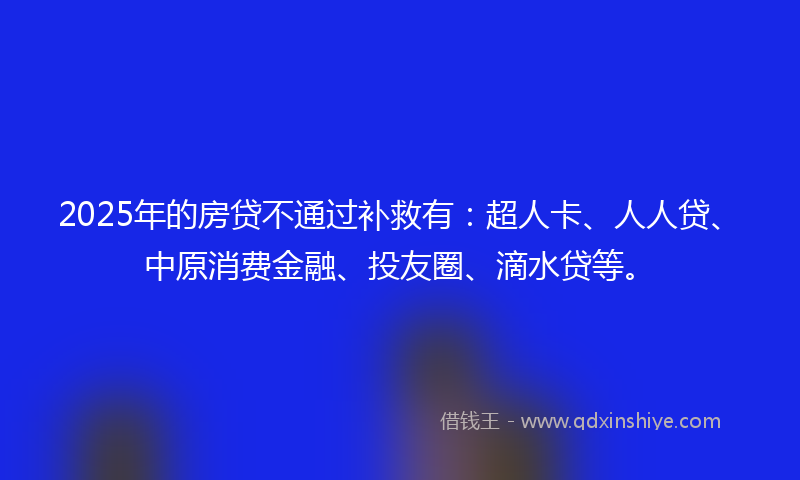 2025年的房贷不通过补救有：超人卡、人人贷、中原消费金融、投友圈、滴水贷等。