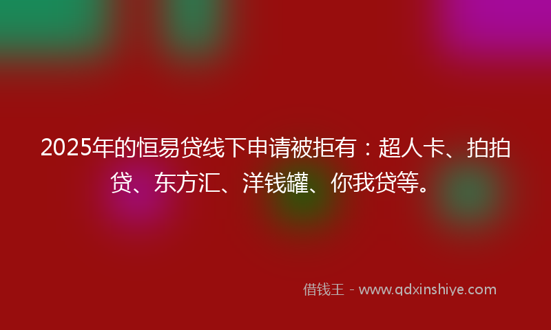 2025年的恒易贷线下申请被拒有：超人卡、拍拍贷、东方汇、洋钱罐、你我贷等。