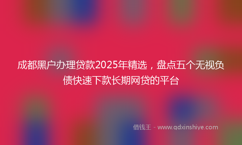 成都黑户办理贷款2025年精选，盘点五个无视负债快速下款长期网贷的平台