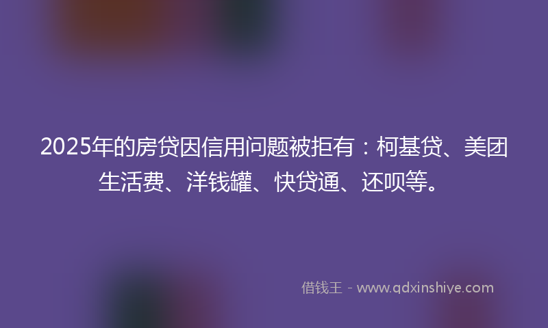 2025年的房贷因信用问题被拒有：柯基贷、美团生活费、洋钱罐、快贷通、还呗等。