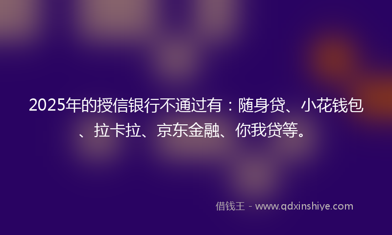 2025年的授信银行不通过有：随身贷、小花钱包、拉卡拉、京东金融、你我贷等。