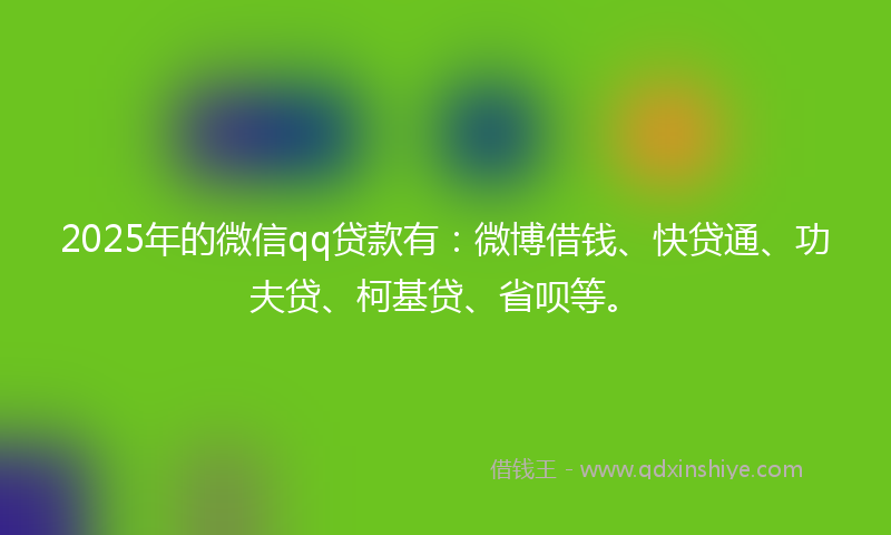 2025年的微信qq贷款有：微博借钱、快贷通、功夫贷、柯基贷、省呗等。