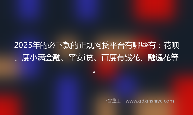 2025年的必下款的正规网贷平台有哪些有：花呗、度小满金融、平安i贷、百度有钱花、融逸花等。