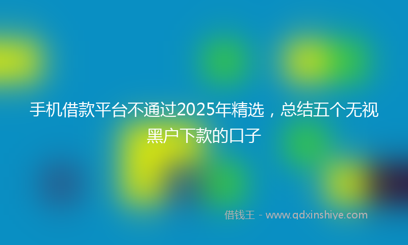 手机借款平台不通过2025年精选，总结五个无视黑户下款的口子
