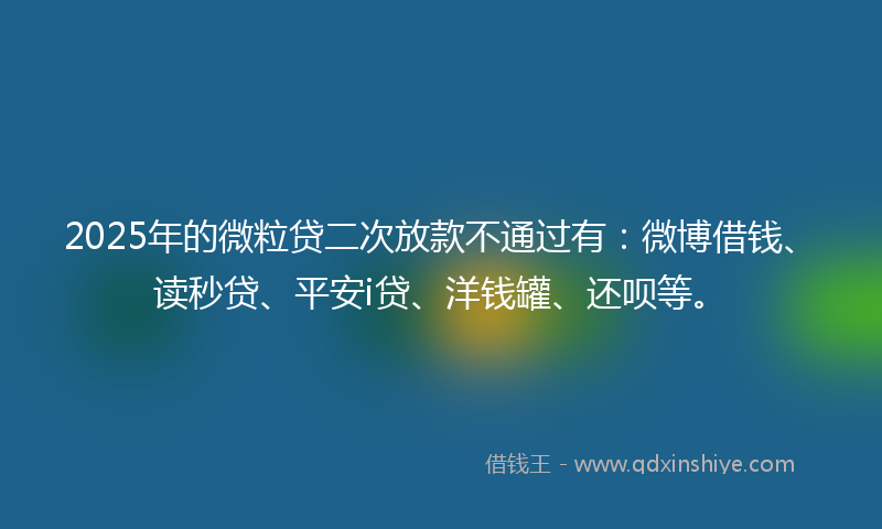 2025年的微粒贷二次放款不通过有：微博借钱、读秒贷、平安i贷、洋钱罐、还呗等。