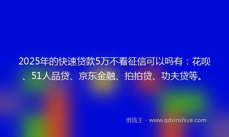 2025年的快速贷款5万不看征信可以吗有：花呗、51人品贷、京东金融、拍拍贷、功夫贷等。
