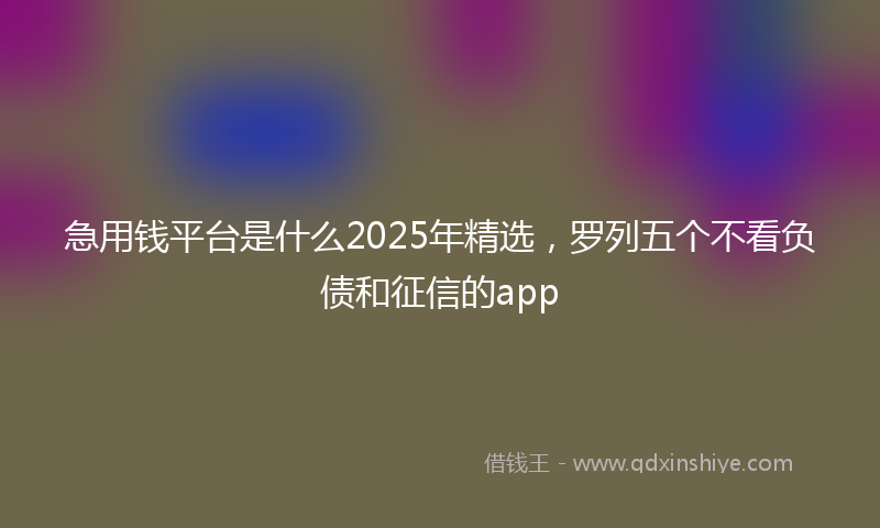 急用钱平台是什么2025年精选，罗列五个不看负债和征信的app