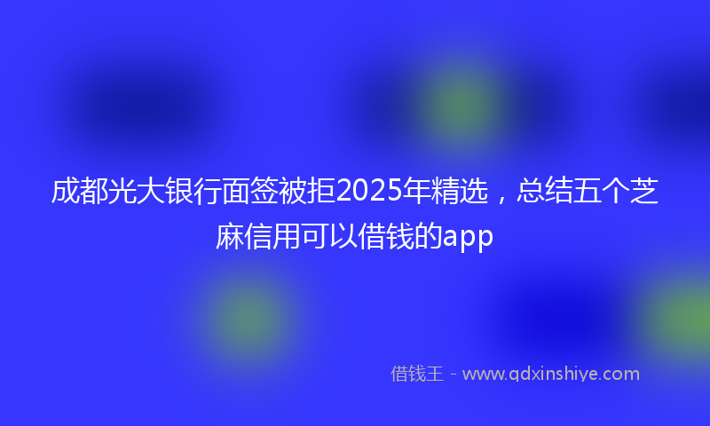 成都光大银行面签被拒2025年精选，总结五个芝麻信用可以借钱的app