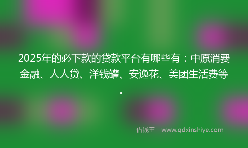 2025年的必下款的贷款平台有哪些有：中原消费金融、人人贷、洋钱罐、安逸花、美团生活费等。