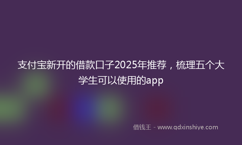 支付宝新开的借款口子2025年推荐，梳理五个大学生可以使用的app