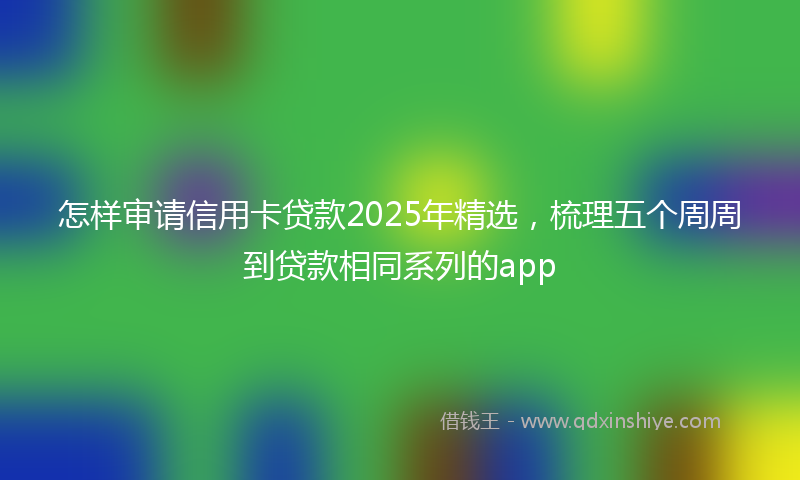 怎样审请信用卡贷款2025年精选，梳理五个周周到贷款相同系列的app