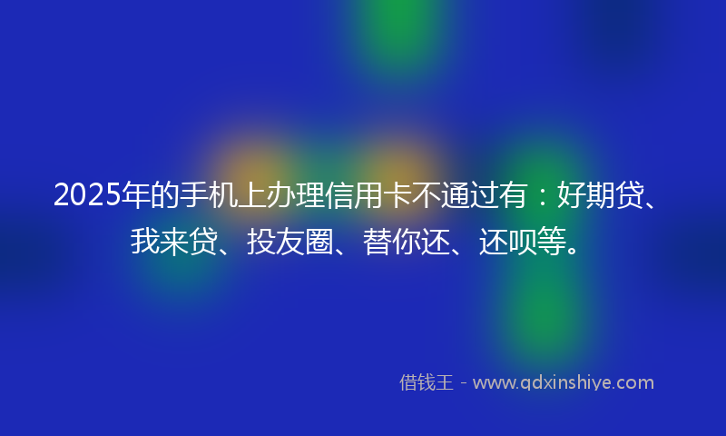2025年的手机上办理信用卡不通过有：好期贷、我来贷、投友圈、替你还、还呗等。
