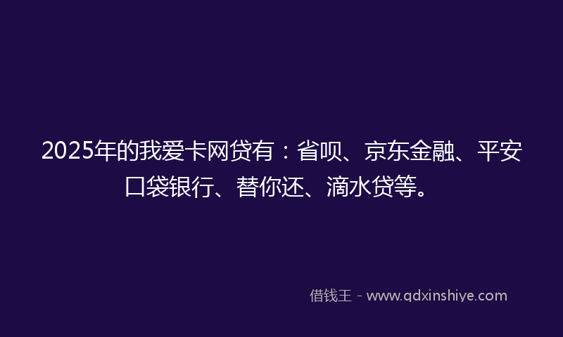2025年的我爱卡网贷有：省呗、京东金融、平安口袋银行、替你还、滴水贷等。