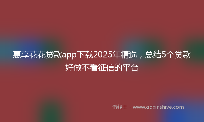 惠享花花贷款app下载2025年精选，总结5个贷款好做不看征信的平台