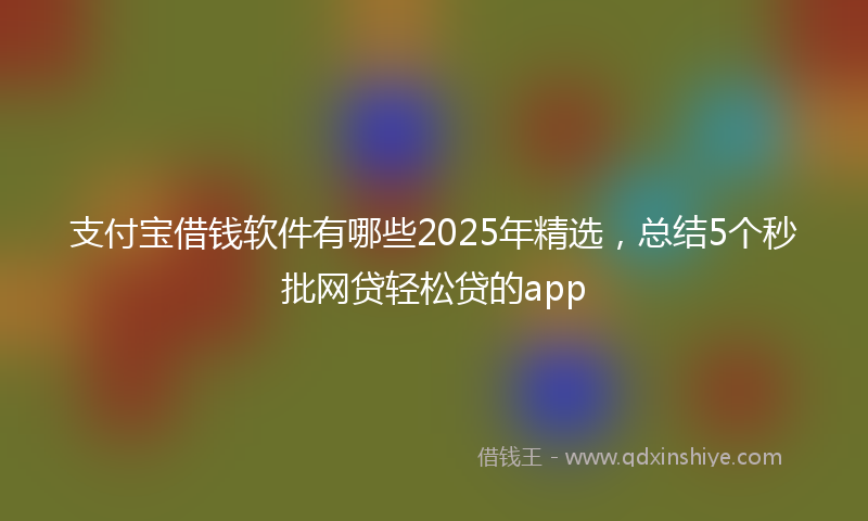 支付宝借钱软件有哪些2025年精选，总结5个秒批网贷轻松贷的app