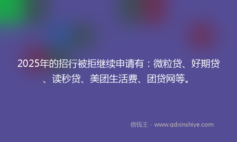 2025年的招行被拒继续申请有：微粒贷、好期贷、读秒贷、美团生活费、团贷网等。