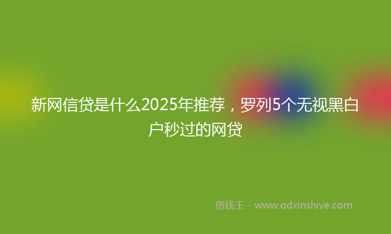 新网信贷是什么2025年推荐，罗列5个无视黑白户秒过的网贷