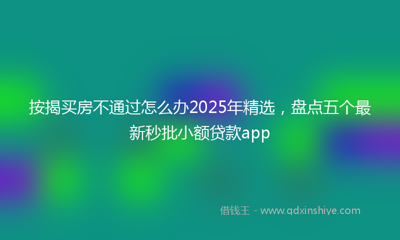 按揭买房不通过怎么办2025年精选，盘点五个最新秒批小额贷款app