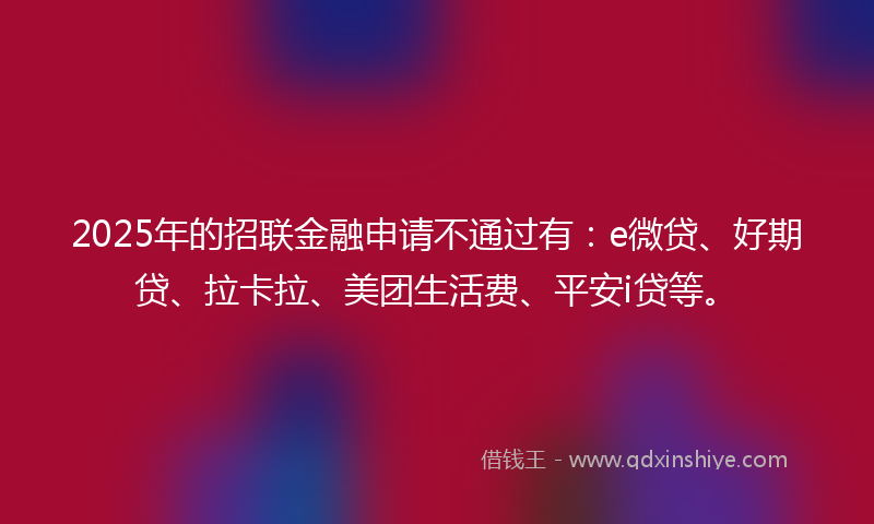 2025年的招联金融申请不通过有：e微贷、好期贷、拉卡拉、美团生活费、平安i贷等。