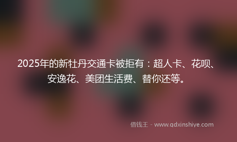 2025年的新牡丹交通卡被拒有：超人卡、花呗、安逸花、美团生活费、替你还等。