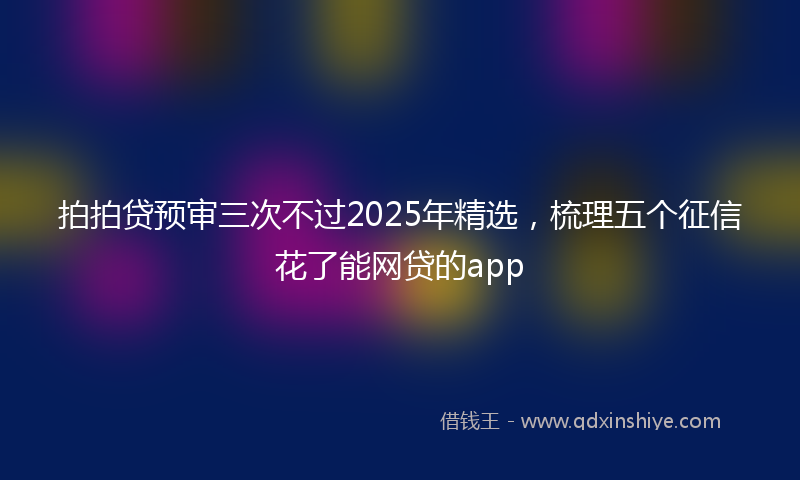 拍拍贷预审三次不过2025年精选，梳理五个征信花了能网贷的app
