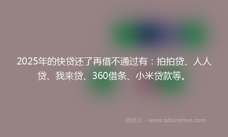 2025年的快贷还了再借不通过有：拍拍贷、人人贷、我来贷、360借条、小米贷款等。