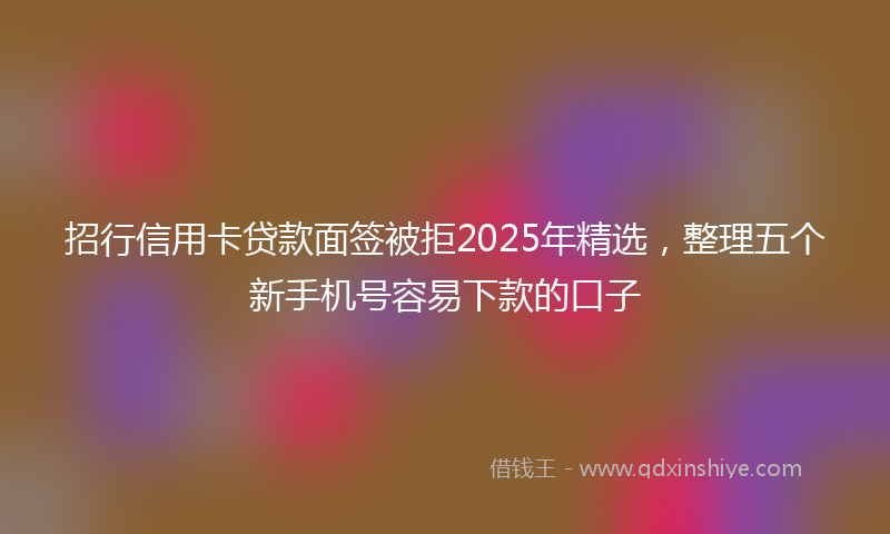 招行信用卡贷款面签被拒2025年精选，整理五个新手机号容易下款的口子
