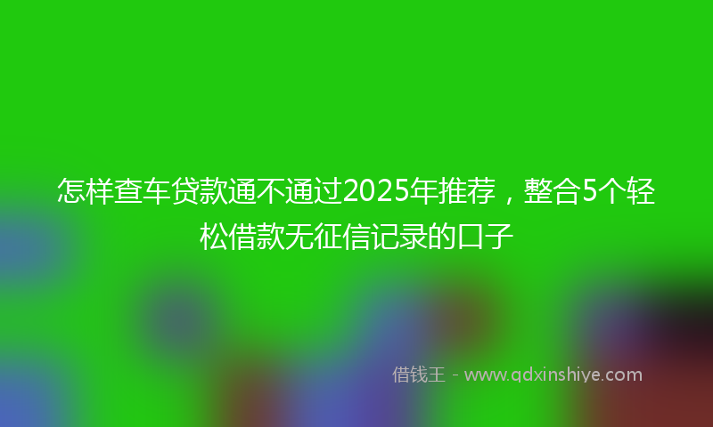 怎样查车贷款通不通过2025年推荐，整合5个轻松借款无征信记录的口子