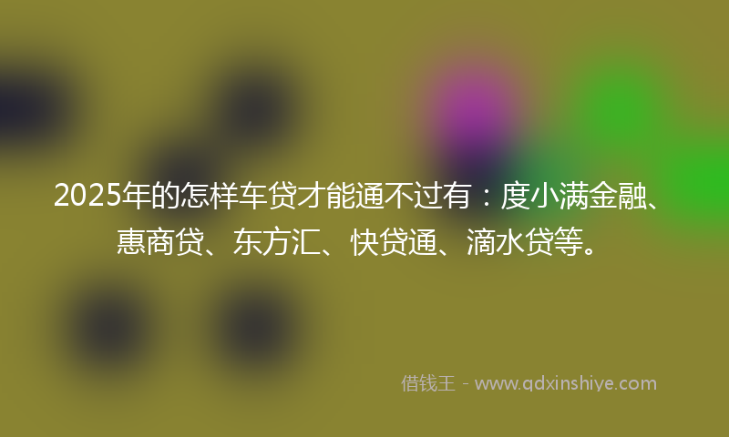 2025年的怎样车贷才能通不过有：度小满金融、惠商贷、东方汇、快贷通、滴水贷等。