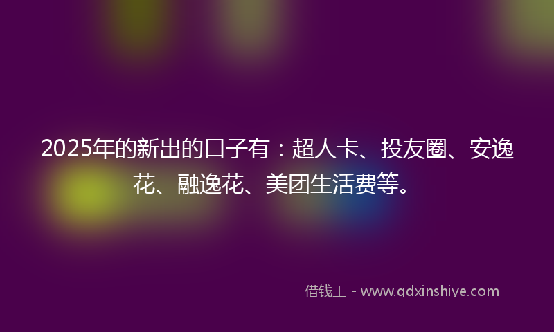 2025年的新出的口子有：超人卡、投友圈、安逸花、融逸花、美团生活费等。