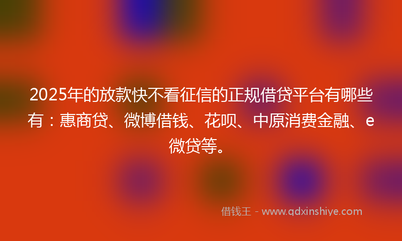2025年的放款快不看征信的正规借贷平台有哪些有：惠商贷、微博借钱、花呗、中原消费金融、e微贷等。