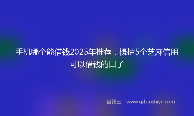 手机哪个能借钱2025年推荐，概括5个芝麻信用可以借钱的口子