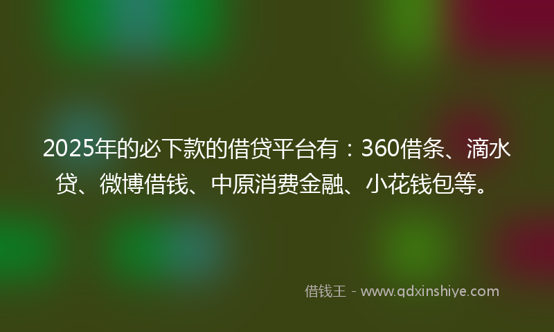 2025年的必下款的借贷平台有：360借条、滴水贷、微博借钱、中原消费金融、小花钱包等。