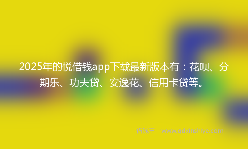 2025年的悦借钱app下载最新版本有：花呗、分期乐、功夫贷、安逸花、信用卡贷等。