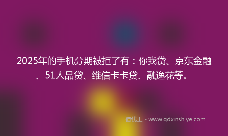 2025年的手机分期被拒了有：你我贷、京东金融、51人品贷、维信卡卡贷、融逸花等。