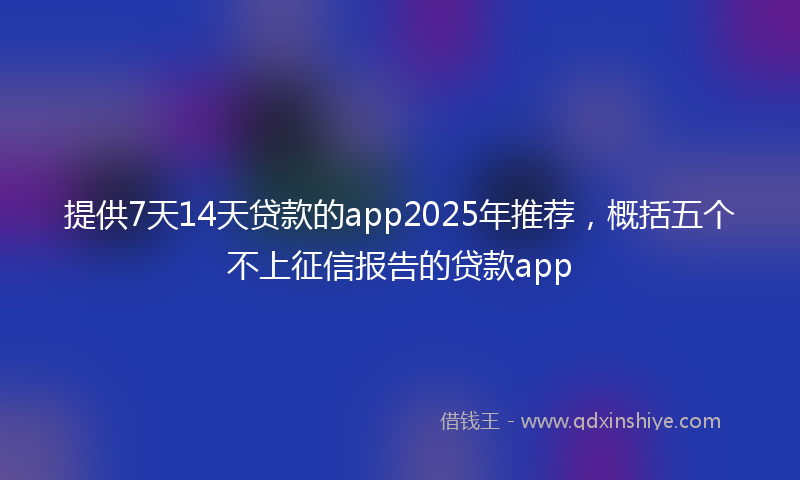 提供7天14天贷款的app2025年推荐，概括五个不上征信报告的贷款app