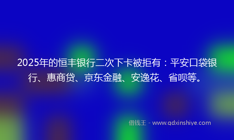 2025年的恒丰银行二次下卡被拒有：平安口袋银行、惠商贷、京东金融、安逸花、省呗等。